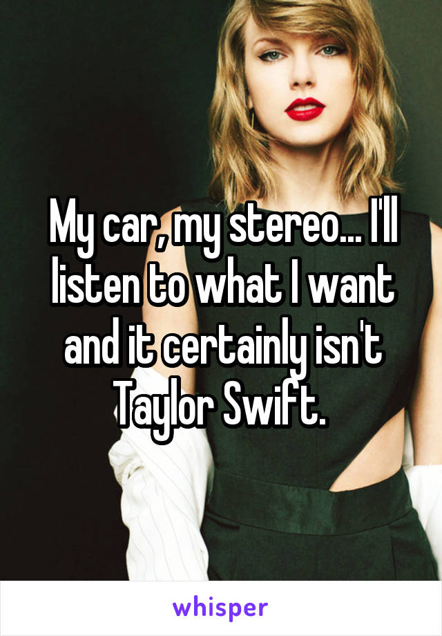 My car, my stereo... I'll listen to what I want and it certainly isn't Taylor Swift. 