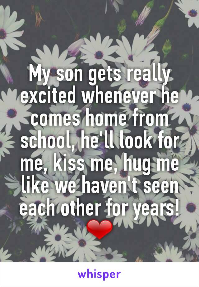 My son gets really excited whenever he comes home from school, he'll look for me, kiss me, hug me like we haven't seen each other for years! ❤