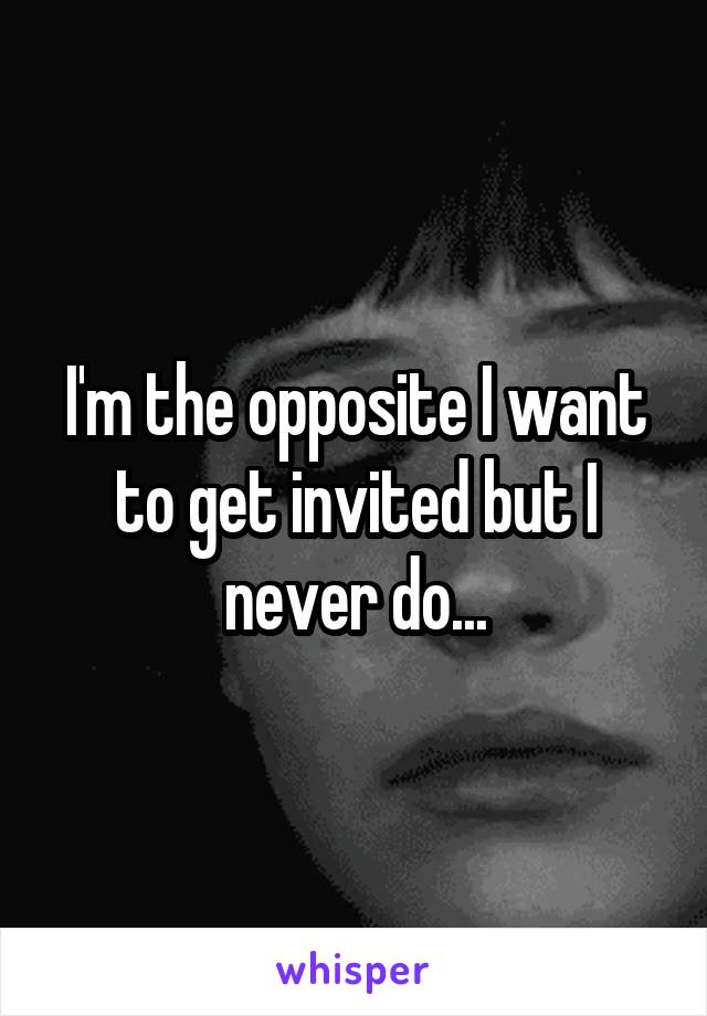 I'm the opposite I want to get invited but I never do...