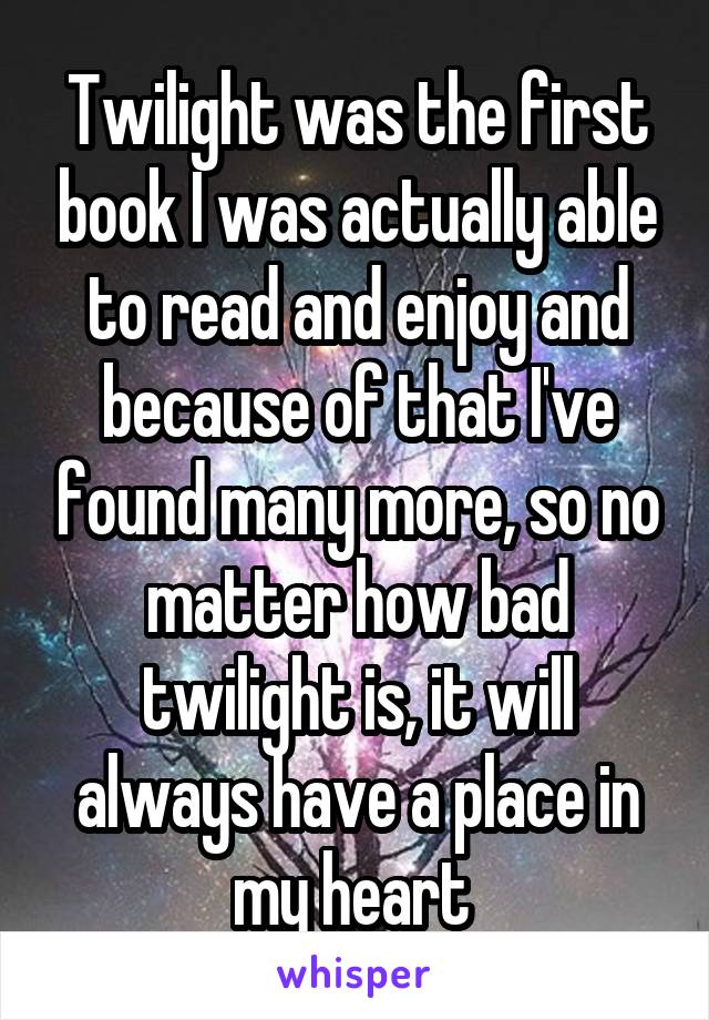 Twilight was the first book I was actually able to read and enjoy and because of that I've found many more, so no matter how bad twilight is, it will always have a place in my heart 