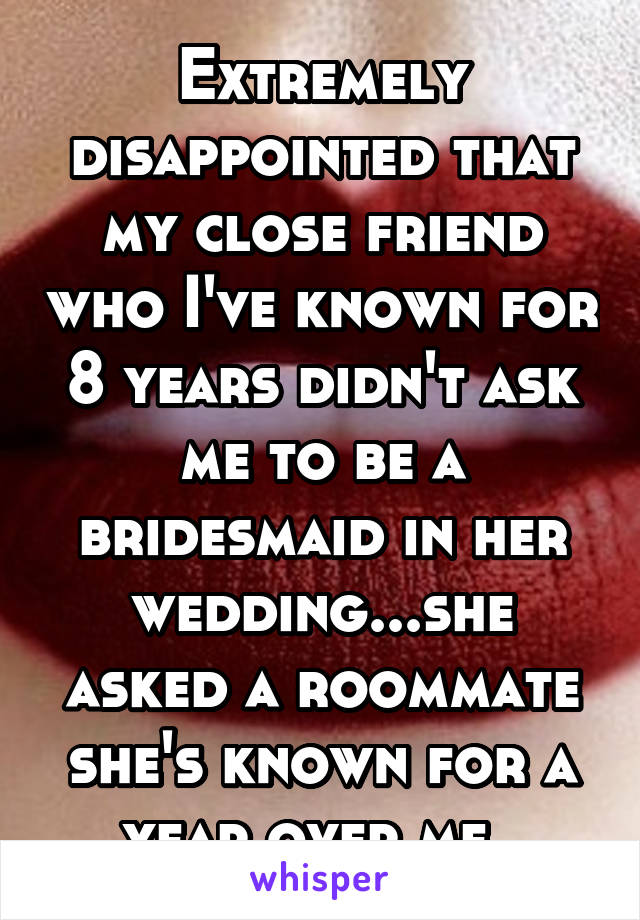 Extremely disappointed that my close friend who I've known for 8 years didn't ask me to be a bridesmaid in her wedding...she asked a roommate she's known for a year over me. 