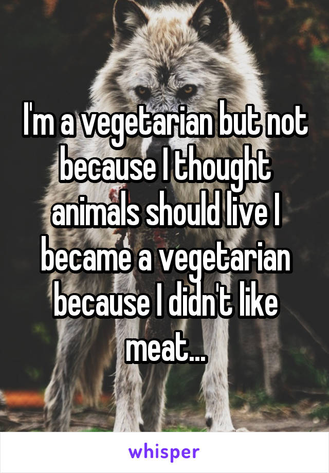I'm a vegetarian but not because I thought animals should live I became a vegetarian because I didn't like meat...