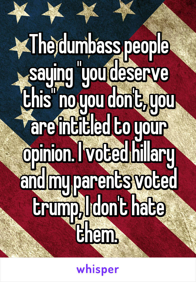 The dumbass people saying "you deserve this" no you don't, you are intitled to your opinion. I voted hillary and my parents voted trump, I don't hate them. 