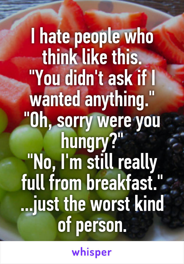 I hate people who think like this.
"You didn't ask if I wanted anything."
"Oh, sorry were you hungry?"
"No, I'm still really full from breakfast."
...just the worst kind of person.