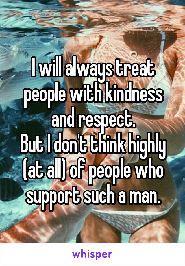 I will always treat people with kindness and respect.
But I don't think highly (at all) of people who support such a man.