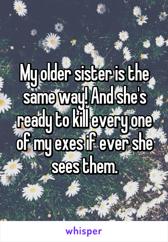 My older sister is the same way! And she's ready to kill every one of my exes if ever she sees them.