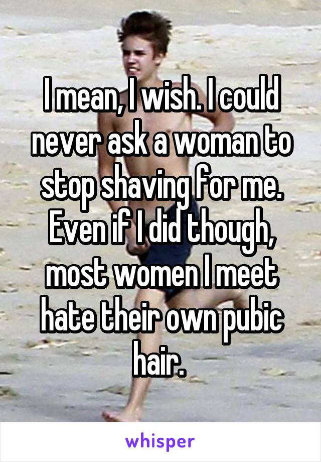 I mean, I wish. I could never ask a woman to stop shaving for me. Even if I did though, most women I meet hate their own pubic hair. 