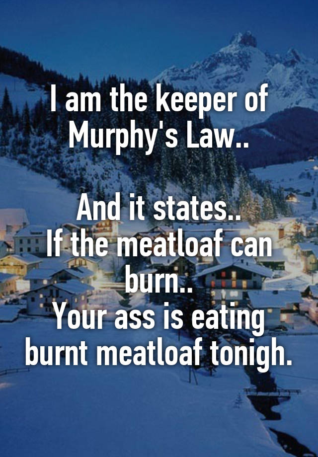 I am the keeper of Murphy's Law..

And it states..
If the meatloaf can burn..
Your ass is eating burnt meatloaf tonigh.