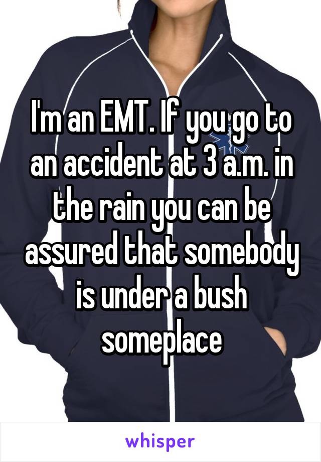 I'm an EMT. If you go to an accident at 3 a.m. in the rain you can be assured that somebody is under a bush someplace