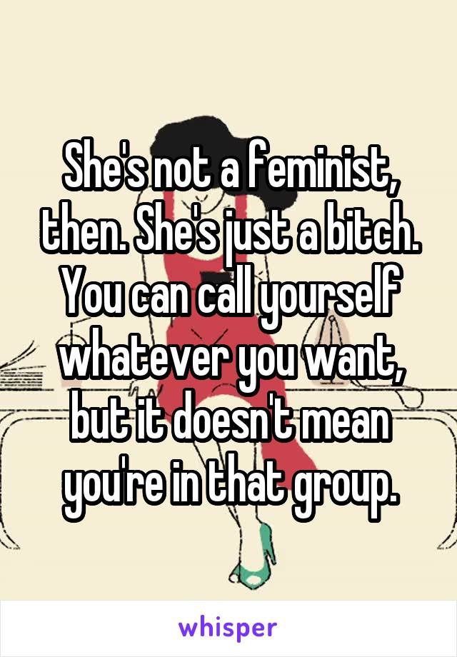 She's not a feminist, then. She's just a bitch. You can call yourself whatever you want, but it doesn't mean you're in that group.