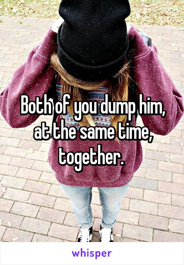 Both of you dump him, at the same time, together. 