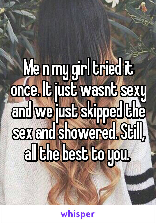 Me n my girl tried it once. It just wasnt sexy and we just skipped the sex and showered. Still, all the best to you. 