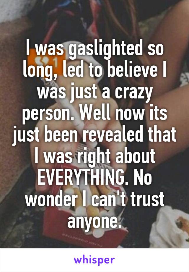 I was gaslighted so long, led to believe I was just a crazy person. Well now its just been revealed that I was right about EVERYTHING. No wonder I can't trust anyone.