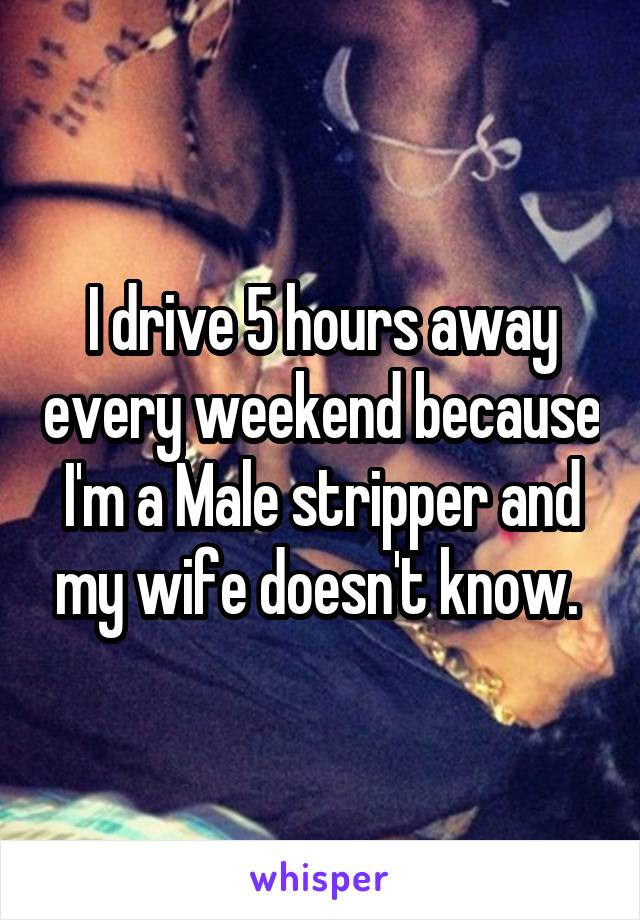 I drive 5 hours away every weekend because I'm a Male stripper and my wife doesn't know. 