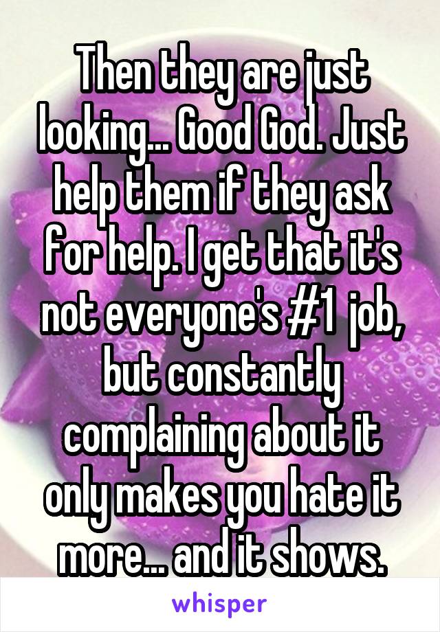 Then they are just looking... Good God. Just help them if they ask for help. I get that it's not everyone's #1  job, but constantly complaining about it only makes you hate it more... and it shows.