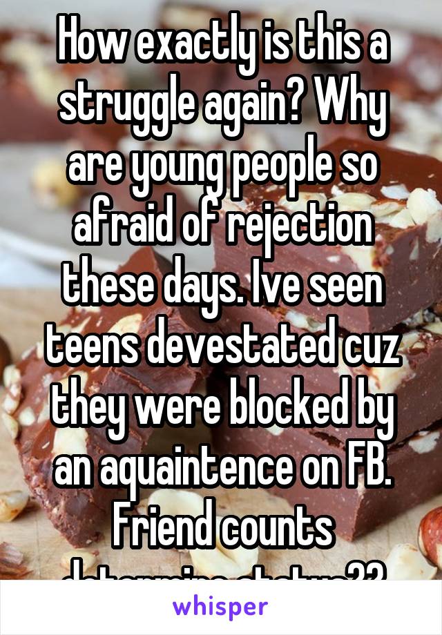 How exactly is this a struggle again? Why are young people so afraid of rejection these days. Ive seen teens devestated cuz they were blocked by an aquaintence on FB. Friend counts determine status??
