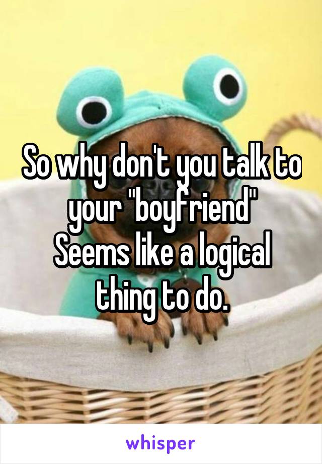 So why don't you talk to your "boyfriend"
Seems like a logical thing to do.