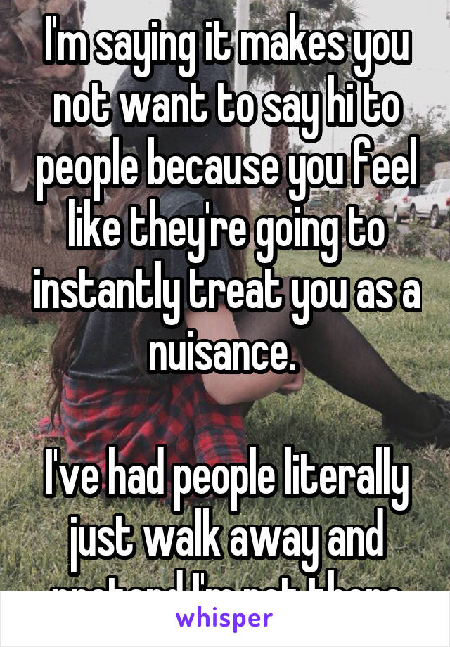 I'm saying it makes you not want to say hi to people because you feel like they're going to instantly treat you as a nuisance. 

I've had people literally just walk away and pretend I'm not there