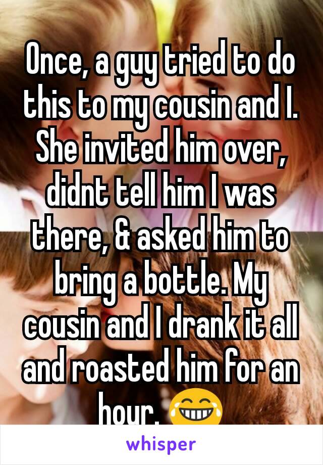 Once, a guy tried to do this to my cousin and I. She invited him over, didnt tell him I was there, & asked him to bring a bottle. My cousin and I drank it all and roasted him for an hour. 😂