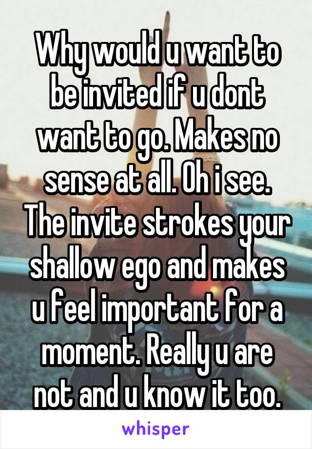 Why would u want to be invited if u dont want to go. Makes no sense at all. Oh i see. The invite strokes your shallow ego and makes u feel important for a moment. Really u are not and u know it too.