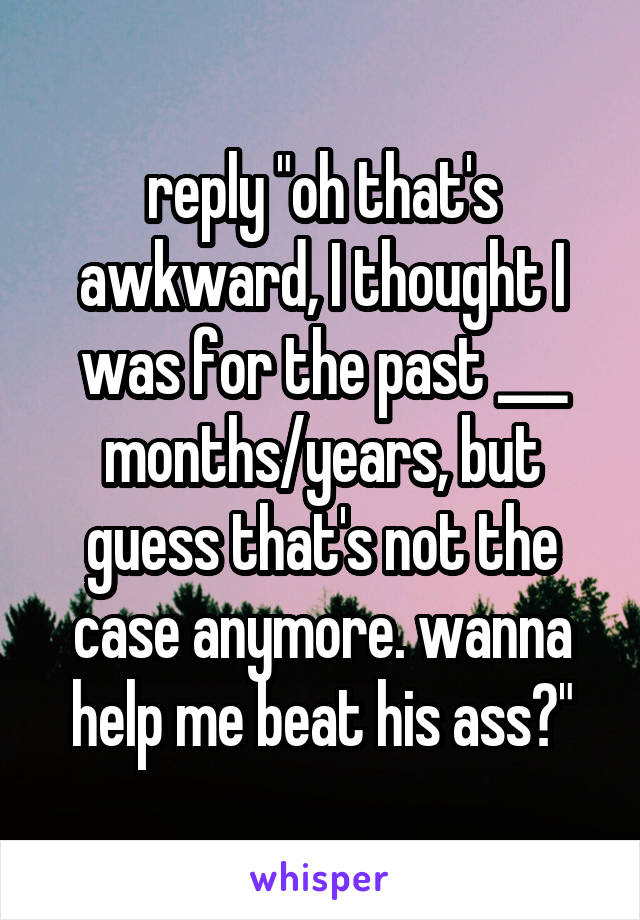 reply "oh that's awkward, I thought I was for the past ___ months/years, but guess that's not the case anymore. wanna help me beat his ass?"