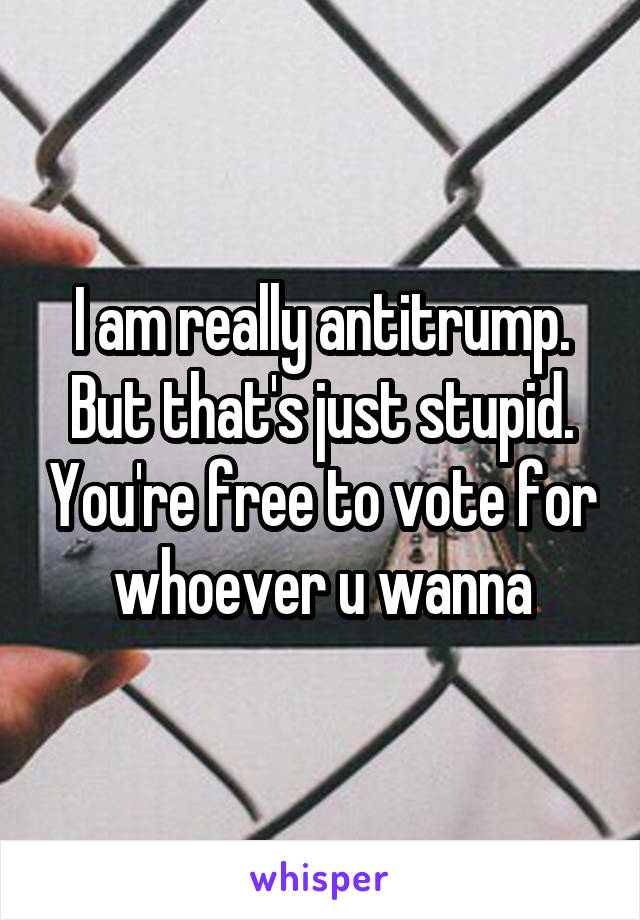 I am really antitrump. But that's just stupid. You're free to vote for whoever u wanna