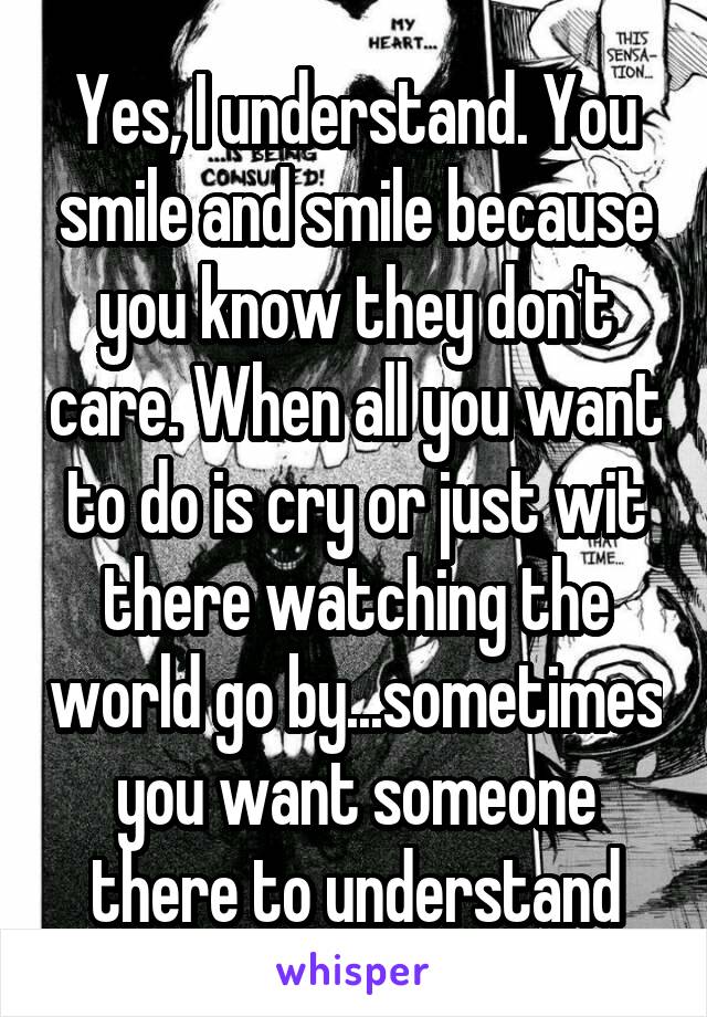 Yes, I understand. You smile and smile because you know they don't care. When all you want to do is cry or just wit there watching the world go by...sometimes you want someone there to understand