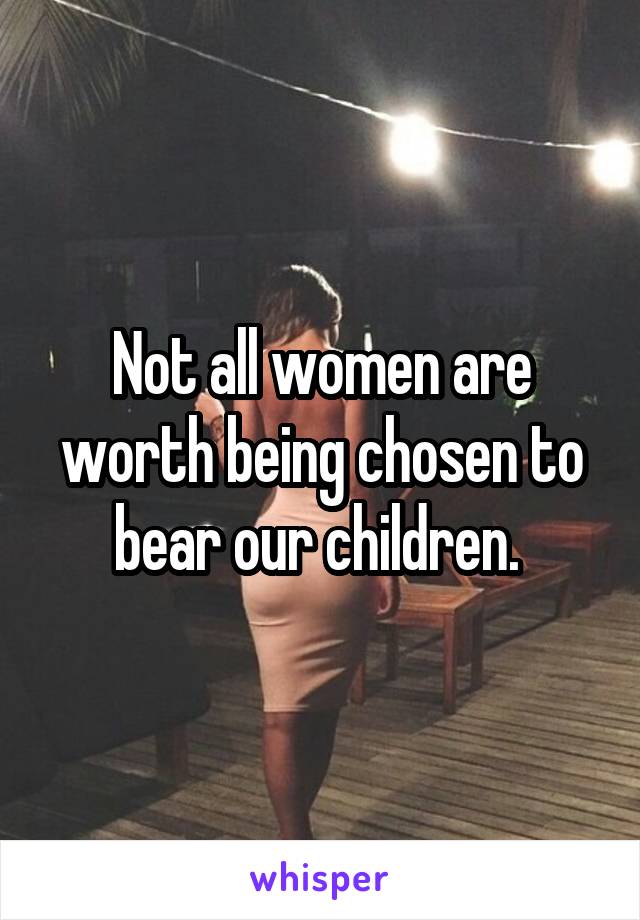 Not all women are worth being chosen to bear our children. 