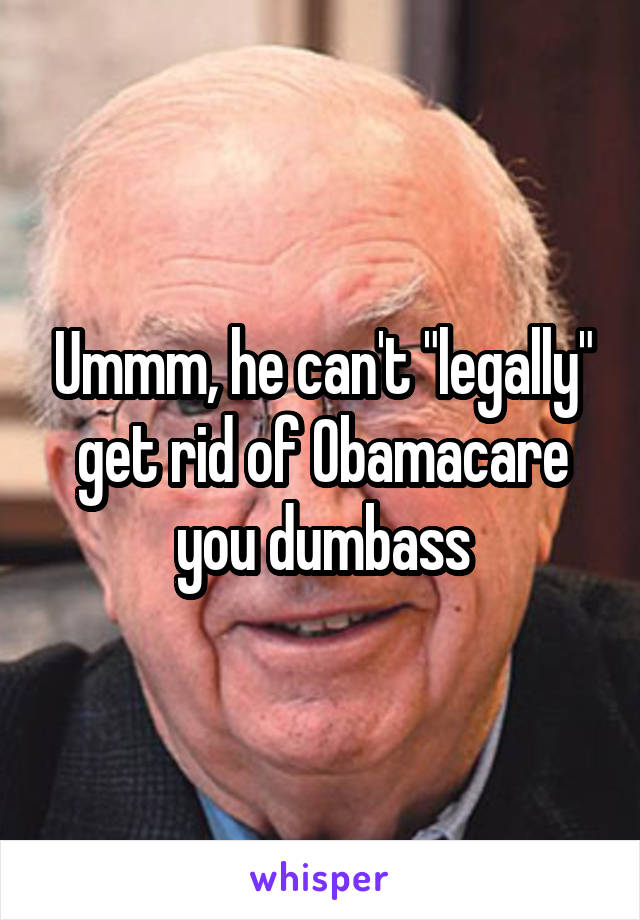 Ummm, he can't "legally" get rid of Obamacare you dumbass