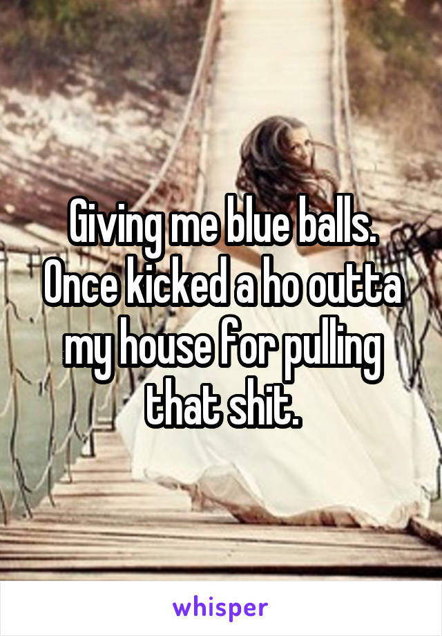 Giving me blue balls. Once kicked a ho outta my house for pulling that shit.