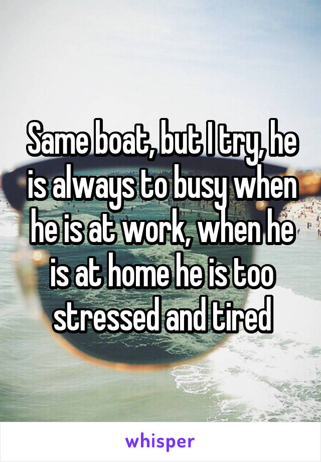 Same boat, but I try, he is always to busy when he is at work, when he is at home he is too stressed and tired