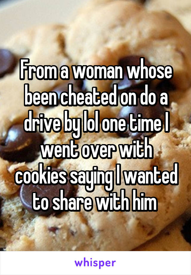 From a woman whose been cheated on do a drive by lol one time I went over with cookies saying I wanted to share with him 