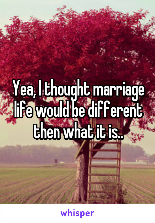 Yea, I thought marriage life would be different then what it is..