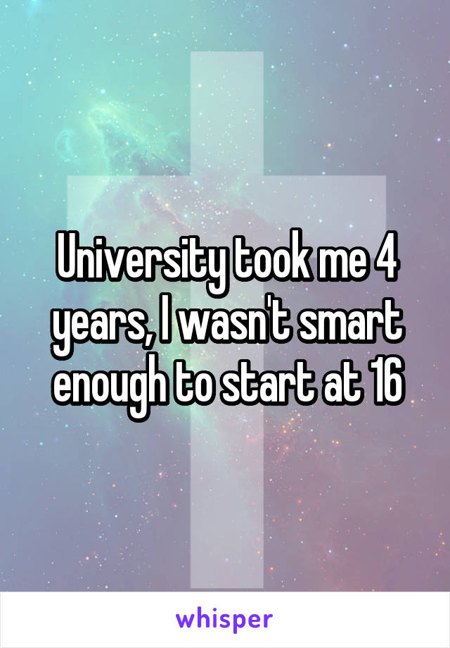 University took me 4 years, I wasn't smart enough to start at 16