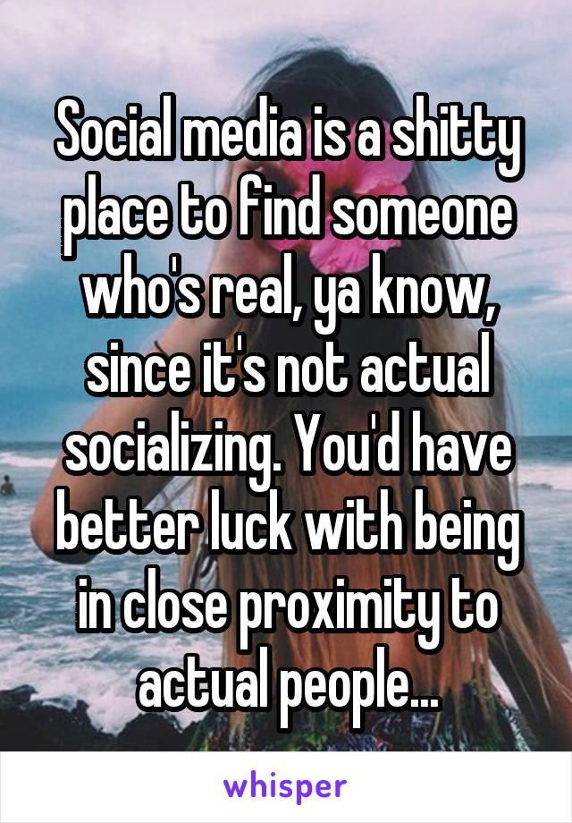 Social media is a shitty place to find someone who's real, ya know, since it's not actual socializing. You'd have better luck with being in close proximity to actual people...