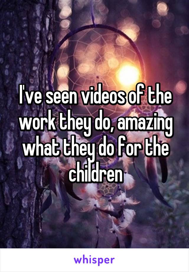 I've seen videos of the work they do, amazing what they do for the children