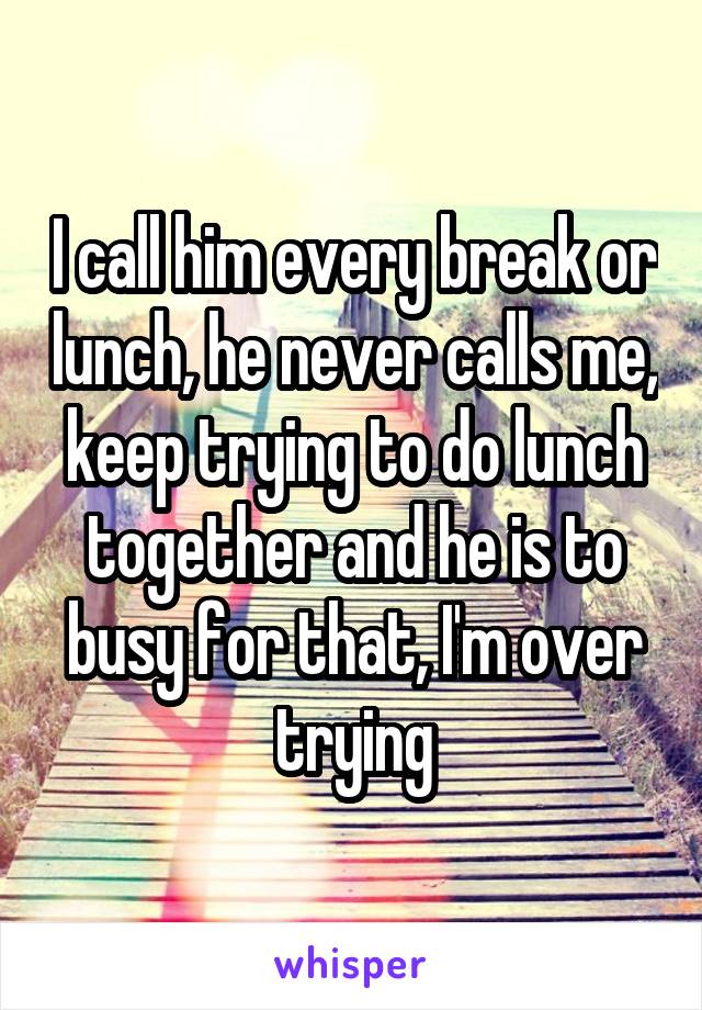 I call him every break or lunch, he never calls me, keep trying to do lunch together and he is to busy for that, I'm over trying