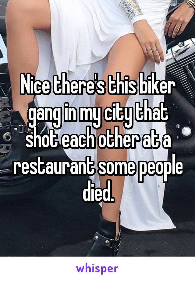 Nice there's this biker gang in my city that shot each other at a restaurant some people died.