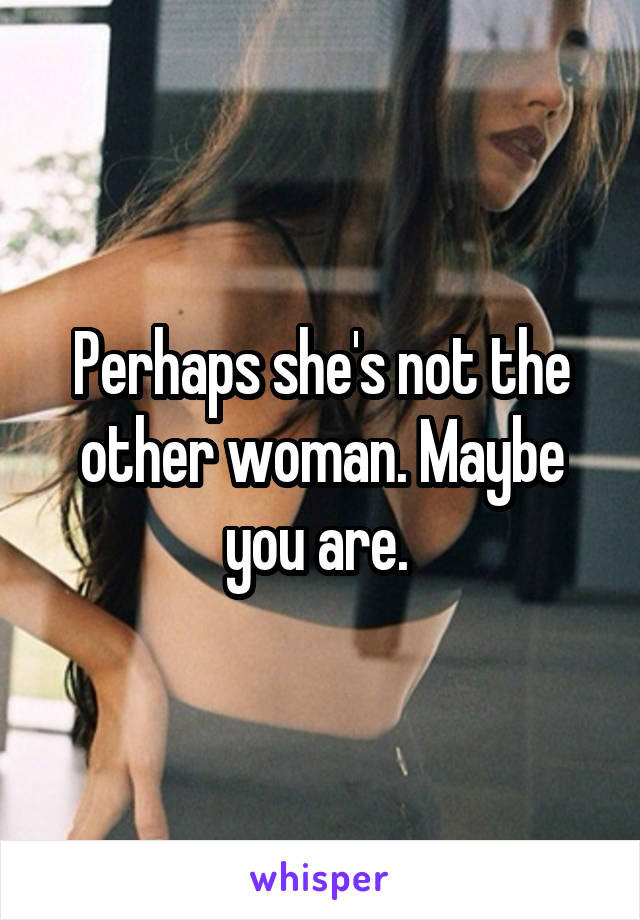 Perhaps she's not the other woman. Maybe you are. 