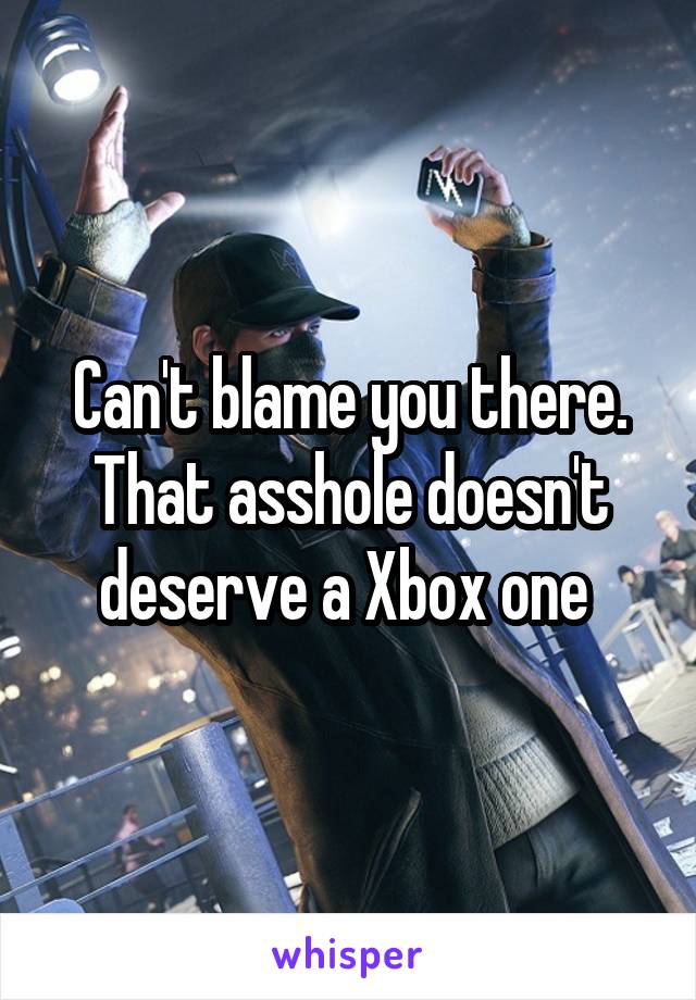 Can't blame you there. That asshole doesn't deserve a Xbox one 