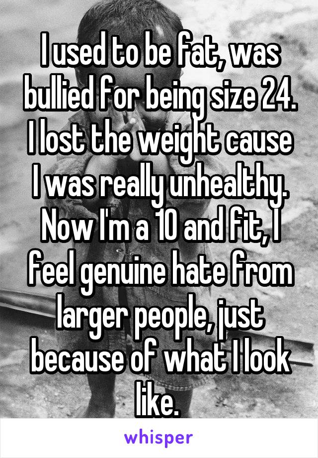 I used to be fat, was bullied for being size 24.
I lost the weight cause I was really unhealthy.
Now I'm a 10 and fit, I feel genuine hate from larger people, just because of what I look like. 
