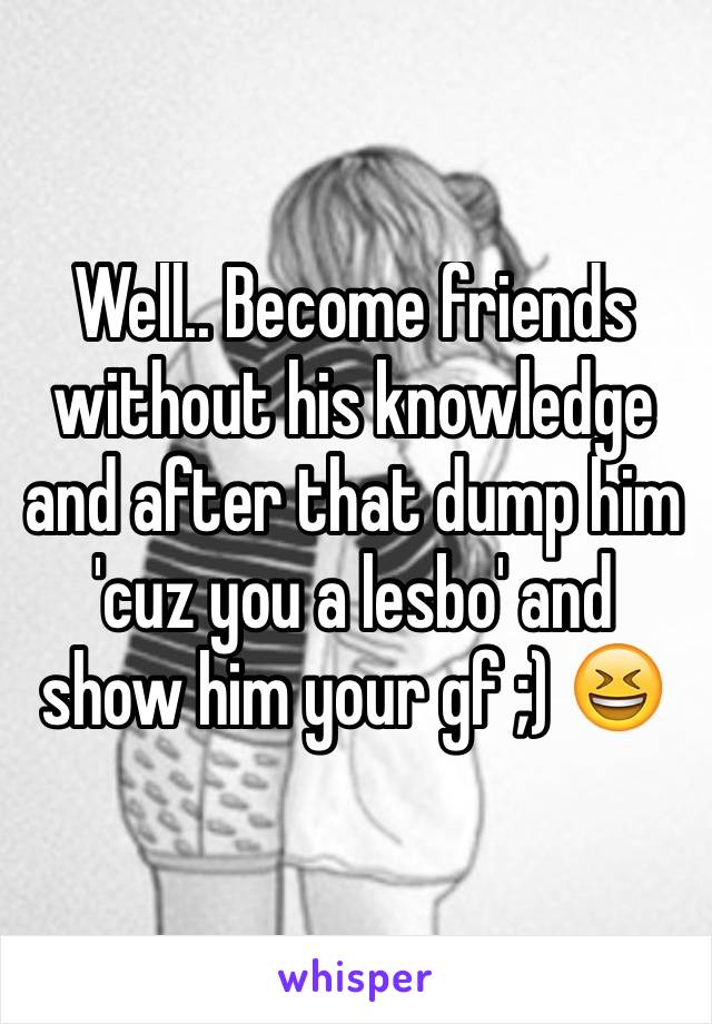 Well.. Become friends without his knowledge and after that dump him 'cuz you a lesbo' and show him your gf ;) 😆