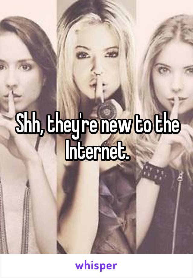 Shh, they're new to the Internet.