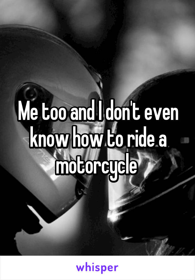 Me too and I don't even know how to ride a motorcycle 