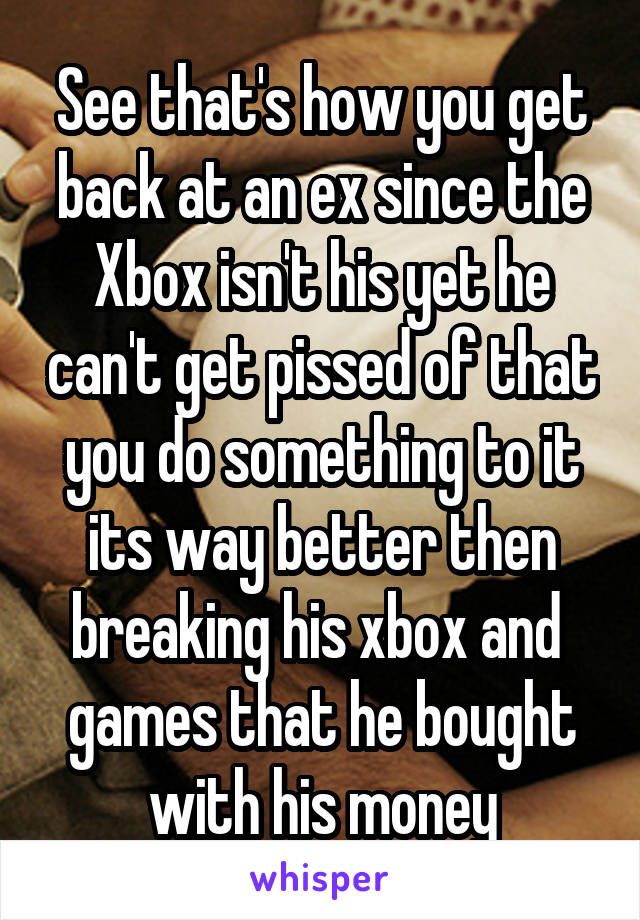 See that's how you get back at an ex since the Xbox isn't his yet he can't get pissed of that you do something to it its way better then breaking his xbox and  games that he bought with his money