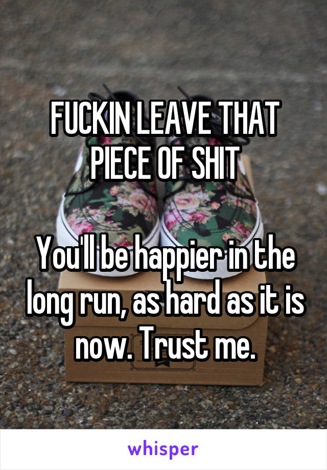 FUCKIN LEAVE THAT PIECE OF SHIT

You'll be happier in the long run, as hard as it is now. Trust me.