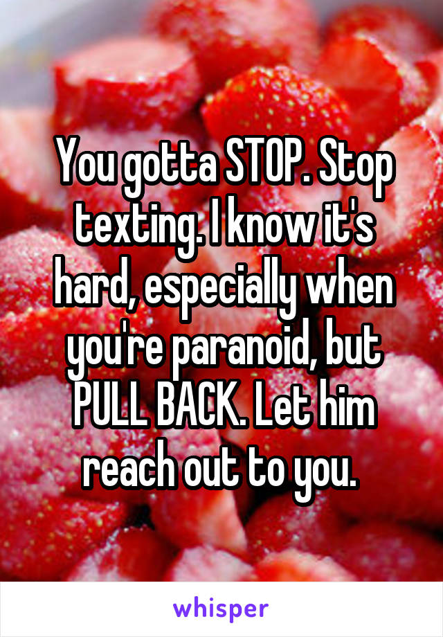 You gotta STOP. Stop texting. I know it's hard, especially when you're paranoid, but PULL BACK. Let him reach out to you. 