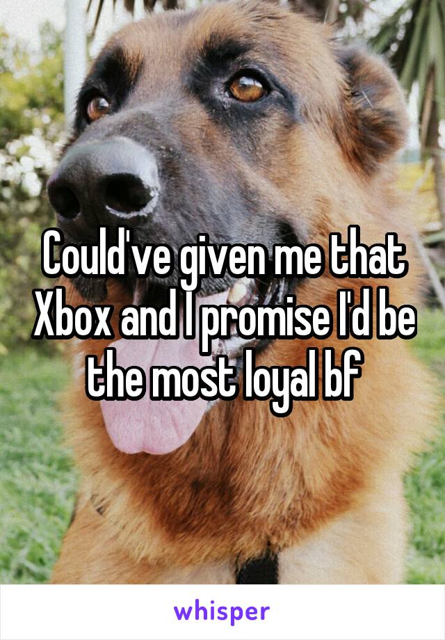 Could've given me that Xbox and I promise I'd be the most loyal bf