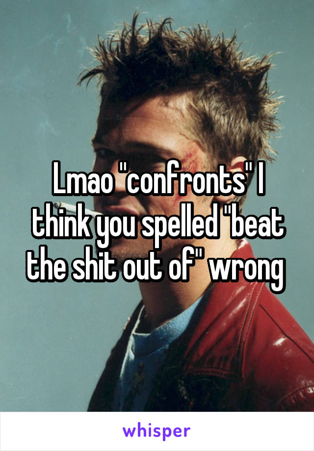 Lmao "confronts" I think you spelled "beat the shit out of" wrong 