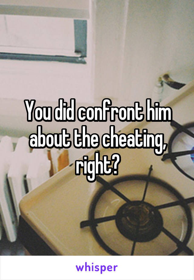 You did confront him about the cheating, right?